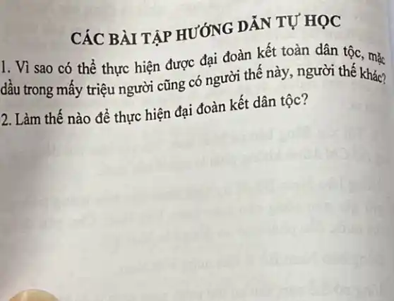 CÁC BÀI TẬP HƯỚNG DẪN TỰ HỌC
1. Vì sao có thể thực hiện được đại đoàn kết toàn dân tộc, mặc
dấu trong mấy triệu người cũng có người thế này, người thế khác?
2. Làm thế nào để thực hiện đại đoàn kết dân tộc?