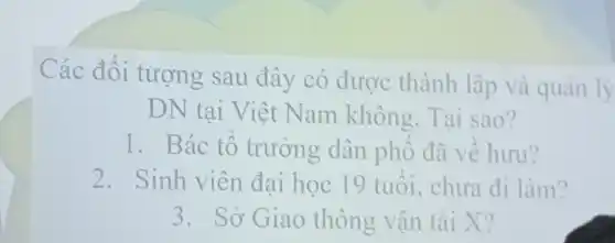 Các đối tượng sau đây có được thành lập và quản lý
DN tại Việt Nam không Tai sao?
1. Bác tổ trưởng dân phố đã về hưu?
2.Sinh viên đại học 19 tuôi , chưa đi làm?
3. Sở Giao thông vận tài X?