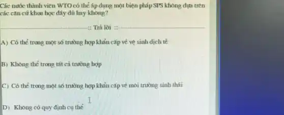 Các nước thành viên WTO có thể áp dụng một biện pháp SPS không dựa trên
các cǎn cứ khoa học đáy đủ hay khong?
A) Có thể trong một số trường hợp khản cấp về vệ sinh dịch tế
B) Không thể trong tất cả trường hợp
C) Có thể trong một số trường hợp khản cấp về môi trường sinh thái
D) Không có quy định cụ thể