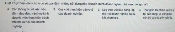 A. Các thông tin về việc bảo
đảm đạo đức, vǎn hóa kinh
Luật Thực hiện dân chủ ở cơ sở quy định những nội dung nào khuyến khích doanh nghiệp nhà nước công khai?
B. Quy chế thực hiện dân chủ
của doanh nghiệp.