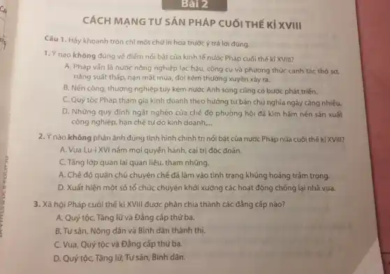 CÁCH MANG TU'SẢN PHÁP CUỐI THẾ KỈ XVIII
Câu 1. Hãy khoanh tròn chỉ một chữ in hoa trước ý trả lời đúng.
1. Ý nào không đúng về điểm nổi bật của kinh tế nước Pháp cuối thế kỉ XVIII?
A. Pháp vẫn là nước nông nghiệp lạc hậu, công cụ và phương thức canh tác thô sơ,
nǎng suất thấp, nạn mất mùa, đói kém thường xuyên xảy ra.
B. Nền công, thương nghiệp tuy kém nước Anh song cũng có bước phát triển.
C. Quý tộc Pháp tham gia kinh doanh theo hướng tư bản chủ nghĩa ngày càng nhiều.
D. Những quy định ngặt nghèo của chế độ phường hội đã kìm hãm nền sản xuất
công nghiệp, hạn chế tự do kinh doanh __
2. Ý nào không phản ánh đúng tình hình chính trị nổi bật của nước Pháp nửa cuối thế kỉ XVIII?
A. Vua Lu-i XVI nắm mọi quyển hành , cai trị độc đoán.
C. Tầng lớp quan lại quan liêu, tham nhũng.
A. Chế độ quân chủ chuyên chế đã lâm vào tình trạng khủng hoảng trầm trọng.
D. Xuất hiện một số tổ chức chuyên khởi xướng các hoạt động chống lại nhà vua.
3. Xã hội Pháp cuối thế kỉ XVIII được phân chia thành các đẳng cấp nào?
A. Quý tộc, Tǎng lữ và Đẳng cấp thứ ba.
B. Tư sản, Nông dân và Bình dân thành thị.
C. Vua, Quý tộc và Đẳng cấp thứ ba.
D. Quý tộc, Tǎng lữ, Tư sản, Bình dân.