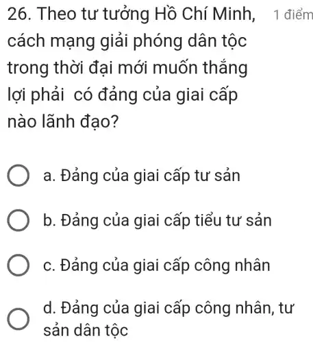 cách mạng giải phóng dân tộc
trong thời đai mới muốn thẳng
lợi phải có đảng của giai cấp
nào lãnh đao?
a. Đảng của giai cấp tư sản
b. Đảng của giai cấp tiểu tư sản
c. Đảng của giai cấp công nhân
26. Theo tư tưởng Hồ Chí Minh, 1 điểm
d. Đảng của giai cấp công nhân, tư
sản dân tộc