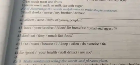 C.eat much meat and fruits
D.drink much milk or milk tea with sugar.
(4) Rearrange the words andphrases to make simple sentneces.
39 soft drinks / never / my brother / drinks/.
-) __
40 affects / acne 80%  of young people /.
-) __
on
41. have/your brother //does/ for breakfast / bread and egges / ?
-) __
beautiful
42.don't eat / they / much fast food/
__
43.1/ to/want / beause / I / keep / often / do exercise / fit/.
__
44 for/good/your health / soft drinks / are not/.
__
8. 9. Make sentences using the words and phrases given.
cooularly/hold uou loteul healthy