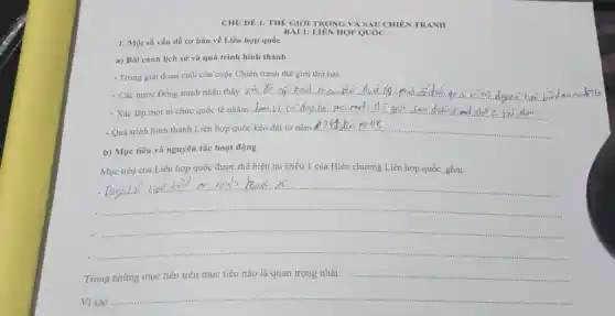 CHỦ ĐỀ 1 THẾ GIÓI TRONG VÀ SAU CHIÊN TRANH
BÀI 1:LIÊN HỢP QUÓC
1. Một số vấn đề cơ bản về Liên hợp quốc
a) Bối cảnh lịch sử và quá trình hình thành
- Trong giai đoạn cuối của cuộc Chiến tranh thế giới thứ hai:
+ Các nước Đồng minh nhận thấy . __
+ Xác lập một tổ chức quốc tế nhằm. __
- Quá trình hình thành Liên hợp quốc kéo dài từ nǎm __
b) Mục tiêu và nguyên tắc hoạt động
Mục tiêu của Liên hợp quốc được thể hiện tại Điều 1 của Hiến chương Liên hợp quốc, gồm:
__
__
__
Trong những mục tiêu trên mục tiêu nào là quan trọng nhất:
...........................................................................
Vì sao