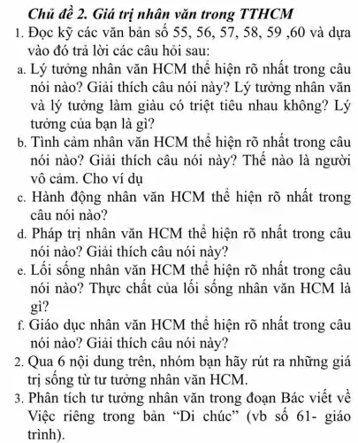 Chủ đề 2. Giá trị nhân vǎn trong TTHCM
1. Đọc kỹ các vǎn bản số 55 , 56, 57, 58, 59 ,60 và dựa
vào đó trả lời các câu hỏi sau:
a. Lý tưởng nhân vǎn HCM thể hiện rõ nhất trong câu
nói nào? Giải thích câu nói này? Lý tưởng nhân vǎn
và lý tưởng làm giàu có triệt tiêu nhau không ? Lý
tưởng của bạn là gì?
b. Tình cảm nhân vǎn HCM thể hiện rõ nhật trong câu
nói nào? Giải thích câu nói này? Thế nào là người
vô cảm. Cho ví du
c. Hành động nhân vǎn HCM thể hiện rõ nhất trong
câu nói nào?
d. Pháp trị nhân vǎn HCM thể hiện rõ nhất trong câu
nói nào? Giải thích câu nói này?
e. Lối sông nhân vǎn HCM thể hiện rõ nhất trong câu
nói nào? Thực chất của lôi sông nhân vǎn HCM là
gì?
f. Giáo dục nhân vǎn HCM thể hiện rõ nhất trong câu
nói nào? Giải thích câu nói này?
2. Qua 6 nội dung trên, nhóm bạn hãy rút ra những giá
trị sông từ tư tưởng nhân vǎn HCM.
3. Phân tích tư tưởng nhân vǎn trong đoạn Bác viết về
Việc riêng trong bản "Di chúc" (vb số 61- giáo
trình).