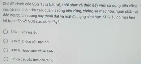 Chủ đề chính của SDG 15 là bảo vệ, khôi phục và thúc đấy việc sử dụng bền vững *
các hệ sinh thái trên cạn, quản lý rừng bền vững , chống sa mạc hóa , ngǎn chặn và
đảo ngược tình trạng suy thoái đất và mất đa dạng sinh học. SDG 15 có mối liên
hệ trực tiếp với SDG nào dưới đây?
SDG 1: Xóa nghèo
SDG 2: Không còn nạn đói
SDG 6: Nước sạch và vệ sinh
Tất cả các câu trên đều đúng