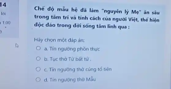 Chế độ mẫu hệ đã làm "nguyên lý Mẹ" ǎn sâu
trong tâm trí và tính cách của người Việt, thể hiện
độc đáo trong đời sống tâm linh qua :
Hãy chọn một đáp án:
a. Tín ngưỡng phòn thực
b. Tuc thờ Tứ bất tứ
c. Tín ngường thờ cúng tổ tiên
d. Tín ngưỡng thờ Mấu