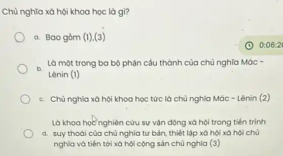 Chủ nghĩa xã hội khoa học là gì?
a. Bao gồm (1)(3)
b.
Là một trong ba bộ phận cấu thành của chủ nghĩa Mác .
Lênin (1)
c. Chủ nghĩa xã hội khoa học tức là chủ nghĩa Mác - Lênin (2)
Là khoa học nghiên cứu sự vận động xã hội trong tiến trình
d. suy thoái của chủ nghĩa tư bản , thiết lập xã hội xã hội chủ
nghĩa và tiến tới xã hội cộng sản chủ nghĩa (3)