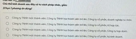 Chủ thể kinh doanh sau đây có tư cách pháp nhân, gồm:
(Chọn 1 phương án đúng)
Công ty TNHH một thành viên, Công ty TNHH hai thành viên trở lên, Công ty có phản, doanh nghiệp tư nhân.
Công ty TNHH một thành viên, Công ty TNHH hai thành viên trở lên, Công ty có phản, tổ hợp tác.
Công ty TNHH một thành viên, Công ty TNHH hai thành viên trở lên, Công ty có phản, Công ty hợp danh.
Công ty TNHH một thành viên, Công ty TNHH hai thành viên trở lên. Công ty có phân, hộ kinh doanh.