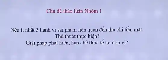 Chủ đề thảo luận Nhóm 1
Nêu ít nhất 3 hành vi sai phạm liên quan đến thu chi tiền mǎt.
Thủ thuật thực hiện?
Giải pháp phát hiện , hạn chế thực tế tại đơn vị?