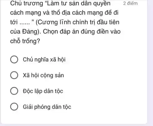 Chủ trương "Làm tư sản dân quyền
cách mạng và thổ địa cách mạng để đi
tới __ " (Cương lĩnh chính trị đầu tiên
của Đảng). Chọn đáp án đúng điền vào
chỗ trống?
Chủ nghĩa xã hội
Xã hội cộng sản
Độc lập dân tộc
Giải phóng dân tộc
2 điểm