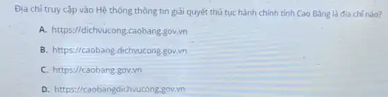 Địa chỉ truy cập vào Hệ thống thông tin giải quyết thủ tục hành chính tỉnh Cao Bằng là địa chỉ nào?
A.https://dichvucong.caobang gov.vn
B. https://caobang .dichvucong.gov.vn
C. https://caobang.gov.vn
D . https://caobangdichvucong.gov.vn