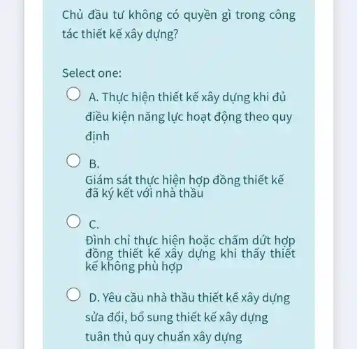 Chủ đầu tư không có quyền gì trong công
tác thiết kế xây dựng?
Select one:
A. Thưc hiên thiết kế xây dựng khi đủ
điều kiên nǎng lực hoạt động theo quy
định
B.
Giám sát thực hiện hợp đồng thiết kế
đã ký kết với nhà thầu
C.
Đình chỉ thu'c hiện hoặc chấm dút hợp
đồng thiết kế xây dựng khi thấy thiết
kế không phù hợp
D. Yêu cầu nhà thầu thiết kế xây dựng