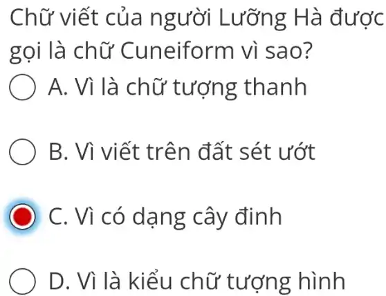 Chữ viết của người Lưỡng Hà được
gọi là chữ Cuneiform Vì sao?
A. Vì là chữ tượng thanh
B. Vì viết trên đất sét ướt
C. Vì có dạng cây đinh
D. Vì là kiểu chữ tượng hình