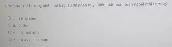 Chai nhựa (PET) trung bình mất bao lâu để phân huỷ - bi én mất hoàn toàn ngoài môi trường?
a. 1 triệu nǎm
b. 2 nǎm
c. 10-100ncheck (a)m
d. Từ 450-1000ncheck (a)m