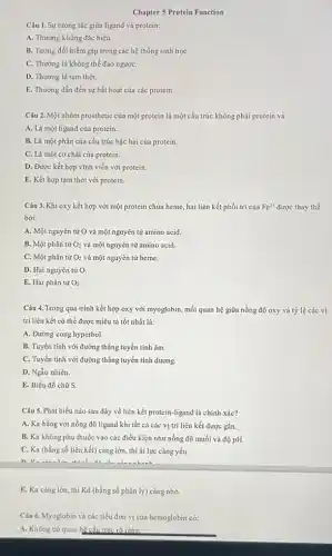 Chapter 5 Protein Function
Câu 1. Sự tương tác giữa ligand và protein:
A. Thường không đặc hiệu.
B. Tương đối hiếm gặp trong các hệ thống sinh họC.
C. Thường là không thể đảo ngượC.
D. Thường là tạm thời.
E. Thường dẫn đến sự bất hoạt của các protein.
Câu 2. Một nhóm prosthetic của một protein là một cấu trúc không phải protein và:
A. Là một ligand của protein.
B. Là một phần của cấu trúc bậc hai của protein.
C. Là một cơ chất của protein.
D. Được kết hợp vĩnh viễn với protein.
E. Kết hợp tạm thời với protein.
Câu 3. Khi oxy kết hợp với một protein chứa heme, hai liên kết phối trí của Fe^2+ được thay thế
bởi:
A. Một nguyên tử O và một nguyên tử amino acid.
B. Một phân tử O_(2) và một nguyên tử amino acid.
C. Một phân tử O_(2) và một nguyên tử heme.
D. Hai nguyên tử O
E. Hai phân tử O_(2)
Câu 4. Trong quá trình kết hợp oxy với myoglobin, mối quan hệ giữa nồng độ oxy và tỷ lệ các vị
trí liên kết có thể được miêu tả tốt nhất là:
A. Đường cong hyperbol
B. Tuyến tính với đường thẳng tuyến tính âm.
C. Tuyến tính với đường thẳng tuyến tính dương.
D. Ngẫu nhiên.
E. Biểu đồ chữ s
Câu 5. Phát biểu nào sau đây về liên kết protein-ligand là chính xác?
A. Ka bằng với nồng độ ligand khi tất cả các vị trí liên kết được gắn.
B. Ka không phụ thuộc vào các điều kiện như nồng độ muối vi độ pH.
C. Ka (hằng số liên kết) càng lớn , thì ái lực càng yếu.
E. Ka càng lớn, thì Kd (hằng số phân ly) càng nhỏ.
Câu 6. Myoglobin và các tiểu đơn vị của hemoglobin có:
A. Không có quan hệ cấu trúc rõ ràng