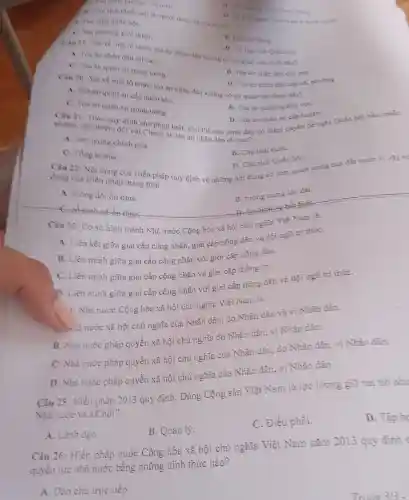 is chi tieh Quóc hội là người dược bầu ra từ các
A. Dai biéu quóe hoi.
C. Dia phương giơi thiẹu.
B. Đại họi Đảng.
a can quie phong-an ninh
B. Van phong Trun uring Ding
D. Uy ban nguơi Việt Nam
Cin 19 Xer ve mar tổ chức, tòa án nhân dân không có cơ quan nào dưới đây?
A. Toa an nhân dân tối cao.
D. Uy ban của Quốc hỏi.
C. Toa an quân sự trung ưong.
B. Tòaán nhân dân cấp cao.
D. Tòaán nhân dân cấp xã phương
Câu 20 Net ve mat tổ chức, tòa án nhân dân không có cơ quan nào dưới đây?
A. Toa an quản sự cấp quân khu.
B. Tòaán quân sự khu vựC.
C. Toa an quân sự trung ương.
Câu 21:Theo quy định của pháp luật.chủ thể nào dưới đây có thẩm quyền để nghị Quốc miss
D. Tòa án quân sự cắp huyện.
nhiệm bài nhiệm đối với Chánh án tòa án nhân dân tối cao?
A. Thu tưóng chính phù.
B. Chủ tịch nướC.
C. Tồng bi thu.
Câu 22:Nội dung của Hiến pháp quy định về những nội dung cơ bản quan trọng của đất nước vi very no
D. Chú tích Quốc hội.
dung của Hiến pháp mang tính
A. turong đối ổn định.
B. tượng trung lâu dài.
Câu 23:Co so hình thành Nhà nước Cộng hòa xã hội chủ nghĩa Việt Nam là
A. Liên kết giữa giai cấp công nhân., giai cấp nông dân và đội ngũ trí thứC.
B. Liền minh giữa giai cấp công nhân với giới cấp nông dân.
C. Liên minh giữa giai cấp công nhân và giai cấp thống trị.
D. Liên minh giữa giai cấp công nhân với giai cấp nông dân và đội ngũ trí thứC.
(: Nhà nước Cộng hòa xã hội chủ nghĩa Việt Nam là
. à nước xã hội chủ nghĩa của Nhân dân, do Nhân dân và vì Nhân dân.
B. Nhà nước pháp quyền xã hội chủ nghĩa do Nhân dân, vì Nhân dân.
C. Nhà nước pháp quyền xã hội chủ nghĩa của Nhân dân, do Nhân dân.vì Nhân dân.
D. Nhà nước pháp quyền xã hội chủ nghĩa của Nhân dân, vì Nhân dân.
Câu 25:Hiến pháp 2013 quy định , Đảng Cộng sản Việt Nam là lực lượng giữ vai trò như
Nhà nước và xã hội?
D. Tập hc
A. Lãnh đạo.
B. Quản lý.
C. Điều phối.
Câu 26:Hiến pháp nước Cộng hòa xã hội chủ nghĩa Việt Nam nǎm 2013 quy định r
quyền lực nhà nước bằng những hình thức nào ?
A. Dân chủ trực tiếp
Trono 3/3 .