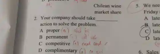 Chilean wine
market share
2. Your company should take __
action to solve the problem.
A proper (a)
B permanent
C competitive
D complimentary
5. We nee
Friday
A late
B. late
C) late
D lat
a
6. Sales