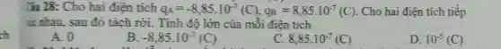 ch
liu 28: Cho hai điện tích q_(A)=-8,85.10^-7(C),q_(B)=8,85.10^-7(C) . Cho hai điện tích tiếp
tic nhau, sau đó tách rời . Tính độ lớn của mỗi điện tích.
A. 0
B -8,85.10^-7(C)
C 8,85.10^-7(C)
D. 10^-5(C)