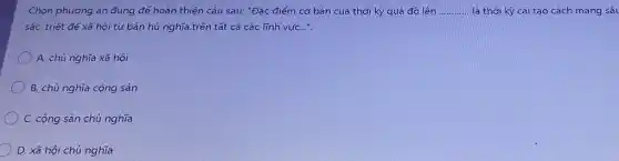 Chọn phương án đúng để hoàn thiện câu sau: "Đặc điểm cơ bán của thời kỳ quá độ lên __ là thời kỳ cái tạo cách mạng sâu
sắc, triệt để xã hội tư bản hủ nghĩa.trên tất cả các lĩnh vựC...".
A. chú nghĩa xã hôi
B. chú nghĩa cộng sán
C. cộng sản chú nghĩa
D. xã hội chú nghĩa