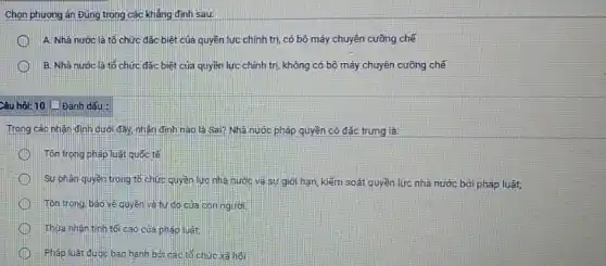 Chọn phương án Đúng trong các khẳng định sau:
A. Nhà nước là tổ chức đặc biệt của quyền lực chính trị, có bộ máy chuyên cưỡng chế
B. Nhà nước là tổ chức đặc biệt của quyền lực chính trị, không có bộ máy chuyên cưỡng chế
Câu hỏi: 10 (1) Đánh dấu :
Trong các nhận định dưới đây, nhận định nào là Sai? Nhà nước pháp quyền có đặc trưng là:
Tôn trọng pháp luật quốc tế
Sự phân quyền trong tổ chức quyền lượ nhà nước và sự giới hạn, kiểm soát quyền lực nhà nước bởi pháp luật;
Tôn trong, bảo vệ quyền và tự do của con người,
Thựa nhân tính tới cao của pháp luật
Pháp luật được ban hành bở các tô chức xã hội