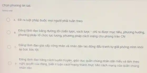 Chọn phương án sai:
Select one:
A. Đề ra luật pháp buộc mọi người phải tuân theo
B. Đảng lãnh đạo bằng đường lối chiến lược , sách lược - chỉ ra được mục tiêu, phương hướng,
phương pháp tổ chức lực lượng, phương pháp cách mạng cho phong trào CN
c Đảng lãnh đạo giai cấp công nhân và nhân dân lao động đấu tranh tự giải phóng mình khỏi
áp bức bóc lột
Đảng lãnh đạo bằng cách tuyên truyền, giáo dục quần chúng nhân dân hiếu và làm theo
D. nghị quyết của đảng, biến lí luận cách mạng thành thực tiền cách mạng của quần chúng
nhân dân