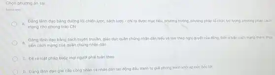 Chọn phương án sai:
Select one:
A.
Đảng lãnh đạo bàng đường lối chiến lược sách lược - chỉ ra được mục tiêu, phương hướng phương pháp tổ chức lực lượng, phương pháp cách
mạng cho phong trào CN
B. Đảng lãnh đạo bảng cách tuyên truyền giáo dục quần chúng nhân dân hiếu và làm theo nghị quyết của đảng, biến lí luận cách mạng thành thực
tiên cách mạng của quần chúng nhân dân
C. Đề ra luật pháp buộc mọi người phải tuân theo
D. Đảng lãnh đạo giai cấp công nhân và nhân dân lao động đấu tranh tự giải phóng mình khỏi áp bức bóc lột