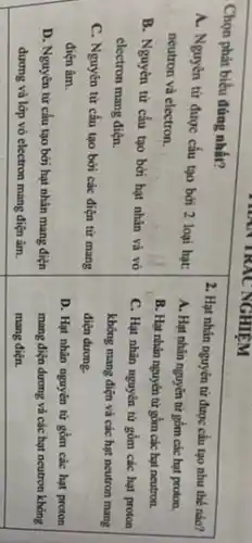 Chọn phát biểu đúng nhất?
A. Nguyên từ được cấu tạo bởi 2 loại hạt: neutron và electron.
B. Nguyên từ cấu tạo bởi hạt nhân và vỏ electron mang điện.
C. Nguyên tử cấu tạo bởi các điện tử mang điện âm.
D. Nguyên từ cấu tạo bởi hạt nhân mang điện dương và lớp vỏ electron mang điện âm.
2. Hạt nhân nguyên từ được cấu tạo như thế nào?
A. Hạt nhân nguyèn từ gồm các hạt proton.
B. Hạt nhân nguyèn từ gồm các hạt neutron.
C. Hạt nhân nguyèn tứ gồm các hạt proton không mang điện và các hạt neutron mang điện dương.
D. Hạt nhân nguyên tử gồm các hạt proton mang điện dương và các hạt neutron không mang điện.