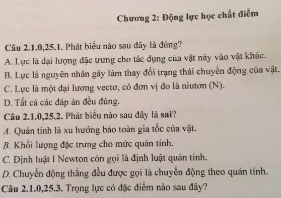 Chương 2: Động lực học chất điêm
Câu 2.1.0,251. Phát biểu nào sau đây là đúng ?
A. Lực là đại lượng đặc trưng cho tác dụng của vật này vào vật kháC.
B. Lực là nguyên nhân gây làm thay đổi trạng thái chuyển động của vật.
C. Lực là một đại lương vectơ . có đơn vị đo là niutơn (N)
D. Tất cả các đáp án đều đúng.
Câu 2.1.0,252. Phát biêu nào sau đây là sai?
A. Quán tính là xu hướng bảo toàn gia tốc của vât.
B. Khối lượng đặc trưng cho mức quán tính.
C. Định luật I Newton còn gọi là định luật quán tính.
D. Chuyển động thẳng đều được gọi là chuyển động theo quán tính.
Câu 2.1.0,253. Trọng lực có đặc điểm nào sau đây?