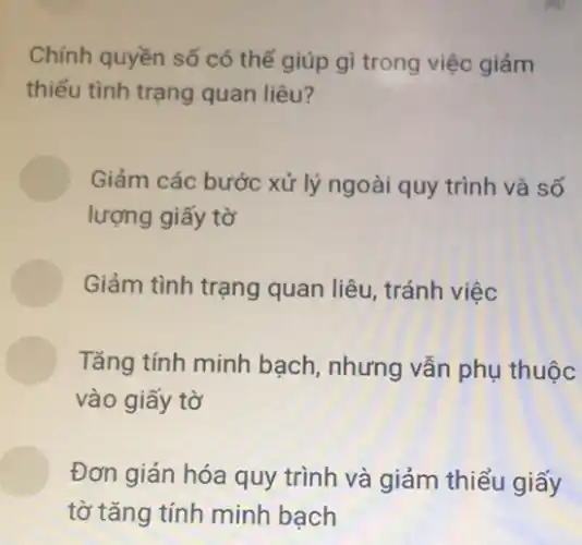 Chính quyền số có thể giúp gì trong việc giảm
thiểu tình trạng quan liêu?
Giảm các bước xử lý ngoài quy trình và số
lượng giấy tờ
Giảm tình trạng quan liêu, tránh việc
Tǎng tính minh bạch , nhưng vẫn phụ thuộc
vào giấy tờ
Đơn giản hóa quy trình và giảm thiểu giấy
tờ tǎng tính minh bạch