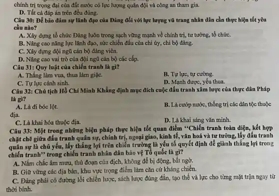 chính trị trọng đại của đất nước có lực lượng quân đội và công an tham gia.
D. Tất cả đáp án trên đều đúng.
Câu 30: Để bảo đảm sự lãnh đạo của Đảng đối với lực lượng vũ trang nhân dân cần thực hiện tốt yêu
câu nào?
A. Xây dựng tổ chức Đảng luôn trong sạch vững mạnh về chính trị, tư tưởng,tổ chứC.
B. Nâng cao nǎng lực lãnh đạo, sức chiến đấu của chi ủy, chi bộ đảng.
C. Xây dựng đội ngữ cán bộ đảng viên.
D. Nâng cao vai trò của đội ngũ cán bộ các cấp.
Câu 31: Quy luật của chiến tranh là gì?
A. Thẳng làm vua , thua làm giặC.
B. Tự lực, tự cường.
C. Tự lực cánh sinh.
D. Mạnh được, yếu thua.
Câu 32: Chủ tịch Hồ Chí Minh Khẳng định mục đích cuộc đấu tranh xâm lược của thực dân Pháp
là gì?
A. Là đi bóc lột.
B. Là cướp nước , thống trị các dân tộc thuộc
địa.
D. Là khai sáng vǎn minh.
C. Là khai hóa thuộc địa.
Câu 33: Một trong những biện pháp thực hiện tốt quan điểm "Chiến tranh toàn diện, kết hợp
chặt chẽ giữa đấu tranh quân sự, chính trị, ngoại giao, kinh tế, vǎn hoá và tư tưởng, lấy đấu tranh
quân sự là chủ yếu, lấy thắng lợi trên chiến trường là yếu tố quyết định để giành thẳng lợi trong
chiến tranh" trong chiến tranh nhân dân bảo vệ Tổ quốc là gì?
A. Nắm chắc âm mưu, thủ đoạn của địch, không để bị động, bất ngờ.
B. Giữ vững các địa bàn, khu vực trọng điểm làm cǎn cứ kháng chiến.
C. Đảng phải có đường lối chiến lược , sách lược đúng đǎn , tạo thế và lực cho từng mặt trận ngay từ
thời bình.