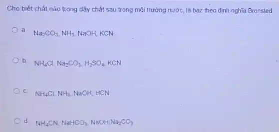 Cho biết chất nào trong dãy chất sau trong môi trường nước , là baz theo định nghĩa Bronsted
a.
Na_(2)CO_(3),NH_(3) . NaOH, KCN
b.
NH_(4)Cl,Na_(2)CO_(3),H_(2)SO_(4) . KCN
C. NH_(4)Cl,NH_(3),NaOH,HCN
d. NH_(4)CN,NaHCO_(3) NaOH, Na_(2)CO_(3)