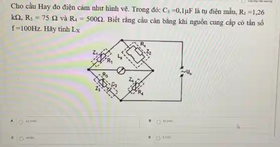 Cho cầu Hay đo điện cảm như hình vẽ. Trong đó:
C_(3)=0,1mu F là tụ điện mẫu, R_(1)=1,26
kOmega ,R_(3)=75Omega  và R_(4)=500Omega 
. Biết rằng cầu cân bằng khi nguồn cung cấp có tần số
f=100Hz Hãy tính L_(X)
A 6,3(mH)
63 (mH)
C 63(H)
D 6.3 (H)