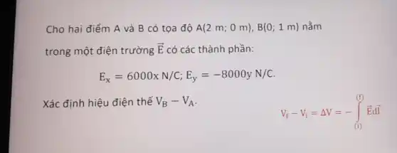 Cho hai điểm A và B có tọa độ A(2m;0m),B(0;1m) nằm
trong một điện trường overrightarrow (E) có các thành phần:
E_(x)=6000xN/C;E_(y)=-8000yN/C
Xác định hiệu điện thế V_(B)-V_(A)
V_(f)-V_(i)=Delta V=-int _((1))^(t)overrightarrow (E)doverrightarrow (i)