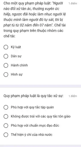 Cho một quy phạm pháp luật:"Người
nào đối xử tàn ác , thường xuyên ức
hiếp, ngược đãi hoặc làm nhuc người lệ
thuộc mình làm người đó tư sát , thì bị
phạt tù từ 02 nǎm đến 07 nǎm'. Chế tài
trong quy phạm trên thuộc nhóm các
chế tài:
Kỷ luật
Dân sự
Hành chính
Hình sự
Quy phạm pháp luật là quy tắc xử sự: 1 điểm
Phù hợp với quy tắc tập quán
Không được trái với các quy tắc tôn giáo
Phù hợp với chuẩn mực đạo đức
Thể hiện ý chí của nhà nước
1 điểm