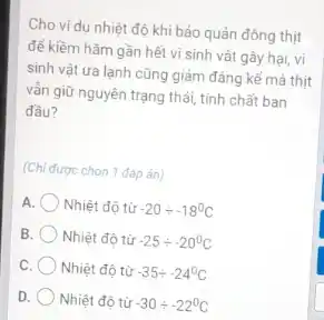 Cho ví dụ nhiệt độ khi bảo quản đông thịt
để kiềm hãm gần hết vi sinh vật gây hai, vi
sinh vật ưa lạnh cũng giảm đáng kể mà thit
vẫn giữ nguyên trạng thái, tính chất ban
đầu?
(Chi được chon 1 đáp ǎn)
A Nhiệt độ từ -20div -18^circ C
B Nhiệt độ từ -25div -20^circ C
c Nhiệt độ từ -35div -24^circ C
D. Nhiệt độ từ -30div -22^circ C