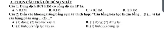 A. CHON CÂU TRẢ LỜI ĐÚNG NHẬT
Câu 1: Dung dịch HCl 0,1M có nồng độ ion H^+ là:
A. gt 0,1M.
B. 0.1M.
C lt 0,01M.
D. geqslant 0,1M.
Câu 2: Điền vào khoảng trống bằng cụm từ thích hợp: "Cân bằng hóa học là cân bằng __ (1) __ vì tai
cân bằng phản ứng __ .(2) __
A. (1) động; (2)tiếp tục xảy ra
B. (1) động; (2)dừng lại.
C. (1) tính; (2) tiếp tục xảy ra.
D. (1) tĩnh; (2)dừng lại.