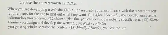 Choose the correct words in italics.
When you are developing a website, (10) first / secondly you must discuss with the customer their
requirements for the site to find out what they want. (11) After / Secondly, you need to analyse the
information you received. (12) Next / After that you can develop a website specification. (13 Then
Finally you design and develop the website. (14)Next / To finish
you get a specialist to write the content (15) Finally/Thirdly, you test the site.