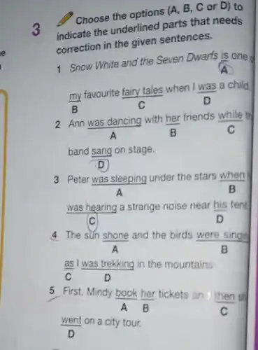 Choose the options (A, B, C Or D) to
indicate the underlined parts that needs
correction in the given sentences.
3
1 Snow White and the Seven Dwarfs is one d
(my)/(B)
favourite fairy tales when I was a child.
c
D
2 Ann was dancing with her friends while th
A	B	C
band sang on stage.
D
3 Peter was sleeping under the stars when
A
B
was hearing a strange noise near his tent
(C	D
4 The sun shone and the birds were singing
A	B
as I was trekking in the mountains.
C	D
5 First, Mindy book her tickets an then sh
A B	C
went on a city tour.
D