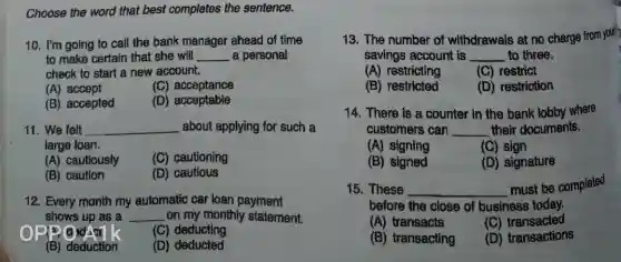 Choose the word that best completes the sentence.
10. I'm going to call the bank manager ahead of time
to make certain that she will __ a personal
check to start a new account.
(A) accept
(C) acceptance
(B) accepted
(D) acceptable
11. We felt __ about applying for such a
large loan.
(A) cautiously
(C) cautioning
(B) caution
(D) cautious
12. Every month my automatic car loan payment
shows up as a __ on my monthly statement.
o
(C) deducting
(B) deduction
(D) deducted
13. The number of withdrawals at no charge from your
savings account is __ to three.
(A) restricting
(C) restrict
(B) restricted
(D) restriction
14. There is B counter in the bank lobby where
customers can __ their documents.
(A) signing
(C) sign
(B)signed
(D) signature
15. These __
must be completed
before the close of business today.
(A) transacts
(C)transacted
(B) transacting
(D) transactions