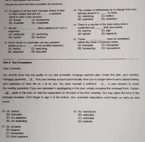 Choose the word that best completes the sentence.
10. I'm going to call the bank manager ahead of time
to make certain that she will __ a personal
check to start a new account.
(A) accept
(C) acceptance
(B) accepted
(D)acceptable
11. We felt __ about applying for such a
large loan.
(A) cautiously
(C) cautioning
(B) caution
(D) cautious
12. Every month my automatic car loan payment
shows up as a __ on my monthly statement.
(A) deduct
(C) deducting
(B) deduction
(D) deducted
Part 6 Text Completion
Dear Customer,
Our records show that you qualify for our new automatic mortgage payment plan. Under this plan, your monthly
mortgage payments __ from your savings account automatically. Now you no longer have to worry about making
your payments on time!We do it all for you. You must maintain a sufficient __ in your account to cover
the monthly payments. If you are interested in participating in this plan , simply complete the enclosed form. Certain
__ apply to this plan , so read the explanation on the back of the form carefully. You may return the form in the
enclosed envelope. Don't forget to sign it at the bottom. Your automatic deductions could begin as early as next
month.
16. (A) deduct
18. (A) restrictions
(B) deducted
(B) restrictive
(C) are deducted
(C) restricted
(B) are deducting
(D) restricts
17. (A) dividend
(B) balance
(C) transaction
(D) down payment
13. The number of withdrawals at no charge from your
savings account is __ to three.
(A) restricting
(C) restrict
(B) restricted
(D) restriction
14. There is a counter in the bank lobby where
customers can __ their documents.
(A) signing
(C) sign
(B) signed
(D) signature
15. These __ must be completed
before the close of business today.
(A) transacts
(C) transacted
(B) transacting
(D) transactions