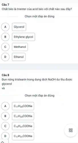 Chất béo là triester của acid béo với chất nào sau đây?
Chọn một đáp án đúng
A Glycerol A
B Ethylene glycol B
C Methanol
v
D Ethanol
D
Câu 8
Đun nóng tristearin trong dung dịch NaOH dư thu được
glycerol
và
Chọn một đáp án đúng
A C_(17)H_(35)COONa A
B C_(17)H_(33)COONa B
C C_(15)H_(31)COONa C
D C_(17)H_(31)COONa