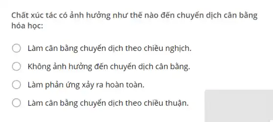 Chất xúc tác có ảnh hưởng như thế nào đến chuyển dịch cân bằng
hóa học:
Làm cân bằng chuyển dịch theo chiều nghịch.
Không ảnh hưởng đến chuyển dịch cân bằng.
Làm phản ứng xảy ra hoàn toàn.
Làm cân bằng chuyển dịch theo chiều thuận.