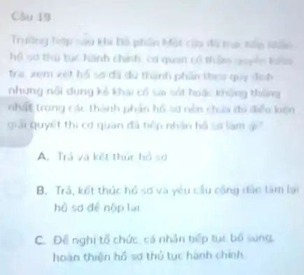 Chu 19
Truong hop sau kh Bố phân Một của đã true tiếp nhằm
ho so thu tue hành chinh, cd quan có thâm quyên kiếm
tra, xem xét hó so da du thanh phân theo quy dinh
nhưng nội dung kê khai có sai sót hoặc không thông
nhất trong các thành phân hó sa nên chila du dieu kien
giải quyết thi có quan đã tiếp nhàn hosid lam gi?
A. Trá vaket thuc hosa
B. Trả, kết thúc hồ sd và yêu cầu công dân làm lại
lai
C. Đê nghi tổ chức cá nhân tiếp tuc bo sung.
hoàn thiên hồ sơ thủ tuchành chinh