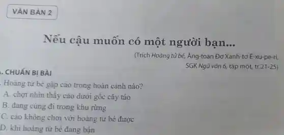 . CHUẤN BI BÀI
Hoàng tử bé gặp cáo trong hoàn cảnh nào?
A. chot nhìn thây cáo dưới gốc cây táo
B. đang cùng đi trong khu rừng
C. cáo không chơi với hoàng tử bé được
D. khi hoàng từ bé đang bân
Nếu câu muốn có một người ban __
(Trích Hoàng tử bé, Ăng-toan Đơ Xanh-tơ E-xu-pe-ri,
SGK Ngữ vǎn 6,tập một, tr 21-25