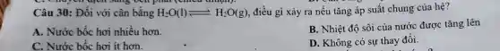 . Chuyen apen sang oen pnar thuany.
Câu 30:Đối với cân bằng H_(2)O(l)leftharpoons H_(2)O(g) , điều gì xảy ra nếu tǎng áp suât chung của hệ?
A . Nước bốc hơi nhiều hơn.
B. Nhiệt độ sôi của nước được tǎng lên
C . Nước bốc hơi ít hơn.
D . Không có sự thay đôi.