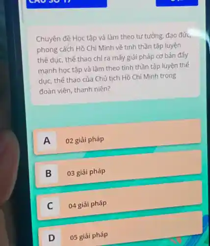 Chuyên đệ Học tập và làm theo tư tưởng, đạo đức,
phong cách Hồ Chí Minh về tinh thần tập luyện
thể dục, thể thao chỉ ra mấy giải pháp cơ bản đẩy
mạnh học tập và làm theo tinh thần tập luyện thế
dục, thể thao của Chủ tịch Hồ Chí Minh trong
đoàn viên , thanh niên?
A 02 giải pháp
B 03 giải pháp
D
C 04 giải pháp
c
D 05 giải pháp