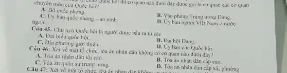 chuyên môn của Quốc hội? luật to chức Quốc hội thì cơ quan nào dưới đây được gọi là cơ quan các cơ quan
A. Bộ quốc phòng.
C. Ủy ban quốc phòng - an ninh.
ngoài
B. Vǎn phòng Trung ương Đảng.
D. Ủy ban người Việt Nam ở nước
Câu 45: Chủ tịch Quốc hội là người được bầu ra từ các
A. Đại biểu quốc hội.
C. Địa phương giới thiệu.
B. Đại hội Đảng.
D. Uy ban của Quốc hội.
Câu 46: Xét về mặt tô chức, tòa án nhân dân không có cơ quan nào dưới đây?
A. Tòa án nhân dân tối cao.
B. Tòa án nhân dân cấp cao.
C. Tòa án quân sự trung ương.
Câu 47: Xét về mặt tô chức, tòa án nhân dân khôn
D. Tòa án nhân dân cấp xã , phường