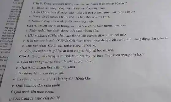 Me cling
cila me (4)
Mẹ vàn đa
morboa a
Ngodi kia
Là nièm in
gia đinh
Câu 5. Trong số những quá trình kể dưới đây, có bao nhiêu hiện tượng hóa học?
a. Quả táo bị ngà sang màu nâu khi bị gọt bỏ vỏ.
b. Quá trình quang hợp của cây xanh.
c. Sự đông đặc ở mỡ động vật.
d. Li sữa có vị chua khi để lâu ngoài không khí.
e. Quá trình bẻ đôi viên phân.
f. Quá trình lên men rượu.
g. Quá trình ra mực của bút bi.
Câu 3. Trong các hiện tượng sau, có bao nhiêu hiện tượng hóa học?
a. Thanh sát nung nóng, dát mỏng và uốn cong được.
b. Dẫn khi carbon dioxide vào nước vôi trong, làm nước vôi trong vẩn đục.
c. Nước đá đề ngoài không khí bị chảy thành nước lỏng.
d. Nhựa đường nấu ở nhiệt độ cao nóng chảy.
Câu 4. Trong các hiện tượng sau, có bao nhiêu hiện tượng hóa học?
a. Thủy tinh nóng chảy được thổi thành bình cầu.
b. Khi methane (CH_(4)) chảy tạo thành khí carbon dioxide và hơi nước.
c. Hòa tan acetic acid (CH_(3)COOH)
vào nước đựng dung dịch acetic acid loãng dùng làm giấm ǎn.
d. Cho vôi sống (CaO) vào nước được Ca(OH)_(2)
e. Mở nút chai nước giải khát loại có gas thấy có bọt sủi lên.