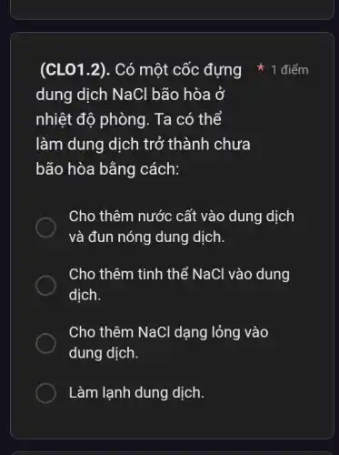 (CLO1.2). Có một cốc đựng
dung dịch NaCl bão hòa ở
nhiệt độ phòng . Ta có thể
làm dung dịch trở thành chưa
bão hòa bằng cách:
Cho thêm nước cất vào dung dịch
và đun nóng dung dịch.
Cho thêm tinh thể NaCl vào dung
dịch.
Cho thêm NaCl dạng lỏng vào
dung dịch.
Làm lạnh dung dịch.
1 điểm